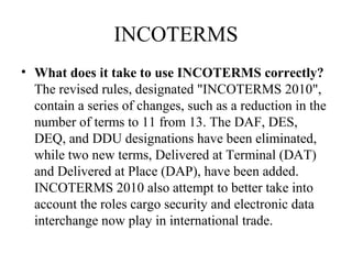 INCOTERMS
• What does it take to use INCOTERMS correctly?
The revised rules, designated "INCOTERMS 2010",
contain a series of changes, such as a reduction in the
number of terms to 11 from 13. The DAF, DES,
DEQ, and DDU designations have been eliminated,
while two new terms, Delivered at Terminal (DAT)
and Delivered at Place (DAP), have been added.
INCOTERMS 2010 also attempt to better take into
account the roles cargo security and electronic data
interchange now play in international trade.
 