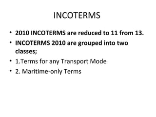 INCOTERMS
• 2010 INCOTERMS are reduced to 11 from 13.
• INCOTERMS 2010 are grouped into two
classes;
• 1.Terms for any Transport Mode
• 2. Maritime-only Terms
 