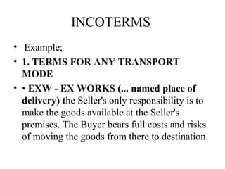 INCOTERMS
• Example;
• 1. TERMS FOR ANY TRANSPORT
MODE
• • EXW - EX WORKS (... named place of
delivery) the Seller's only responsibility is to
make the goods available at the Seller's
premises. The Buyer bears full costs and risks
of moving the goods from there to destination.
 