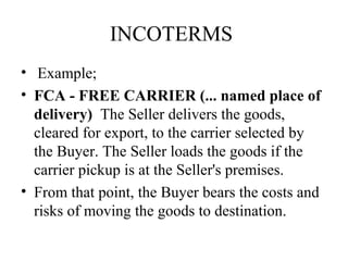 INCOTERMS
• Example;
• FCA - FREE CARRIER (... named place of
delivery) The Seller delivers the goods,
cleared for export, to the carrier selected by
the Buyer. The Seller loads the goods if the
carrier pickup is at the Seller's premises.
• From that point, the Buyer bears the costs and
risks of moving the goods to destination.
 