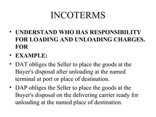 INCOTERMS
• UNDERSTAND WHO HAS RESPONSIBILITY
FOR LOADING AND UNLOADING CHARGES.
FOR
• EXAMPLE:
• DAT obliges the Seller to place the goods at the
Buyer's disposal after unloading at the named
terminal at port or place of destination.
• DAP obliges the Seller to place the goods at the
Buyer's disposal on the delivering carrier ready for
unloading at the named place of destination.
 