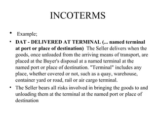INCOTERMS
• Example;
• DAT - DELIVERED AT TERMINAL (... named terminal
at port or place of destination) The Seller delivers when the
goods, once unloaded from the arriving means of transport, are
placed at the Buyer's disposal at a named terminal at the
named port or place of destination. "Terminal" includes any
place, whether covered or not, such as a quay, warehouse,
container yard or road, rail or air cargo terminal.
• The Seller bears all risks involved in bringing the goods to and
unloading them at the terminal at the named port or place of
destination
 
