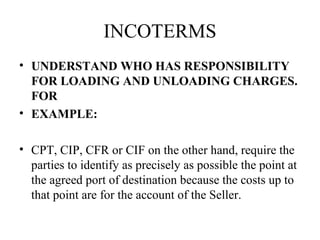 INCOTERMS
• UNDERSTAND WHO HAS RESPONSIBILITY
FOR LOADING AND UNLOADING CHARGES.
FOR
• EXAMPLE:
• CPT, CIP, CFR or CIF on the other hand, require the
parties to identify as precisely as possible the point at
the agreed port of destination because the costs up to
that point are for the account of the Seller.
 