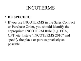 INCOTERMS
• BE SPECIFIC:
• If you use INCOTERMS in the Sales Contract
or Purchase Order, you should identify the
appropriate INCOTERM Rule [e.g. FCA,
CPT, etc.], state "INCOTERMS 2010" and
specify the place or port as precisely as
possible.
 