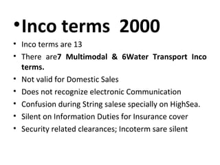 •Inco terms 2000
• Inco terms are 13
• There are7 Multimodal & 6Water Transport Inco
terms.
• Not valid for Domestic Sales
• Does not recognize electronic Communication
• Confusion during String salese specially on HighSea.
• Silent on Information Duties for Insurance cover
• Security related clearances; Incoterm sare silent
 