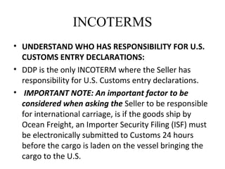 INCOTERMS
• UNDERSTAND WHO HAS RESPONSIBILITY FOR U.S.
CUSTOMS ENTRY DECLARATIONS:
• DDP is the only INCOTERM where the Seller has
responsibility for U.S. Customs entry declarations.
• IMPORTANT NOTE: An important factor to be
considered when asking the Seller to be responsible
for international carriage, is if the goods ship by
Ocean Freight, an Importer Security Filing (ISF) must
be electronically submitted to Customs 24 hours
before the cargo is laden on the vessel bringing the
cargo to the U.S.
 