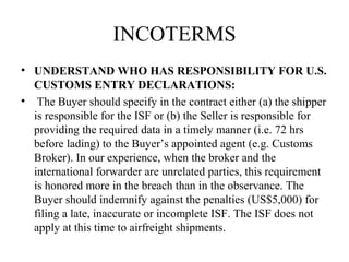 INCOTERMS
• UNDERSTAND WHO HAS RESPONSIBILITY FOR U.S.
CUSTOMS ENTRY DECLARATIONS:
• The Buyer should specify in the contract either (a) the shipper
is responsible for the ISF or (b) the Seller is responsible for
providing the required data in a timely manner (i.e. 72 hrs
before lading) to the Buyer’s appointed agent (e.g. Customs
Broker). In our experience, when the broker and the
international forwarder are unrelated parties, this requirement
is honored more in the breach than in the observance. The
Buyer should indemnify against the penalties (US$5,000) for
filing a late, inaccurate or incomplete ISF. The ISF does not
apply at this time to airfreight shipments.
 