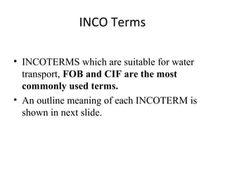 INCO Terms
• INCOTERMS which are suitable for water
transport, FOB and CIF are the most
commonly used terms.
• An outline meaning of each INCOTERM is
shown in next slide.
 