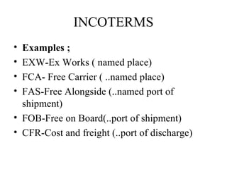 INCOTERMS
• Examples ;
• EXW-Ex Works ( named place)
• FCA- Free Carrier ( ..named place)
• FAS-Free Alongside (..named port of
shipment)
• FOB-Free on Board(..port of shipment)
• CFR-Cost and freight (..port of discharge)
 
