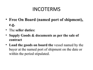 INCOTERMS
• Free On Board (named port of shipment),
e.g.
• The seller duties:
• Supply Goods & documents as per the sale of
contract
• Load the goods on board the vessel named by the
buyer at the named port of shipment on the date or
within the period stipulated.
 