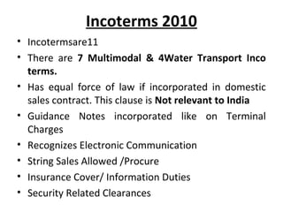 Incoterms 2010
• Incotermsare11
• There are 7 Multimodal & 4Water Transport Inco
terms.
• Has equal force of law if incorporated in domestic
sales contract. This clause is Not relevant to India
• Guidance Notes incorporated like on Terminal
Charges
• Recognizes Electronic Communication
• String Sales Allowed /Procure
• Insurance Cover/ Information Duties
• Security Related Clearances
 