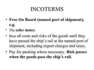 INCOTERMS
• Free On Board (named port of shipment),
e.g.
• The seller duties:
• Bear all costs and risks of the goods until they
have passed the ship’s rail at the named port of
shipment, including export charges and taxes.
• Pay for packing where necessary. Risk passes
when the goods pass the ship’s rail.
 