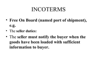 INCOTERMS
• Free On Board (named port of shipment),
e.g.
• The seller duties:
• The seller must notify the buyer when the
goods have been loaded with sufficient
information to buyer.
 