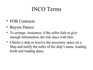 INCO Terms
• FOB Contracts
• Buyers Duties:
• To arrange insurance; if the seller fails to give
enough information, the risk stays with him.
• Charter a ship or reserve the necessary space on a
Ship and notify the seller of the ship’s name ,loading
berth and loading dates.
 