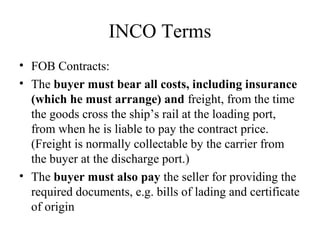 INCO Terms
• FOB Contracts:
• The buyer must bear all costs, including insurance
(which he must arrange) and freight, from the time
the goods cross the ship’s rail at the loading port,
from when he is liable to pay the contract price.
(Freight is normally collectable by the carrier from
the buyer at the discharge port.)
• The buyer must also pay the seller for providing the
required documents, e.g. bills of lading and certificate
of origin
 