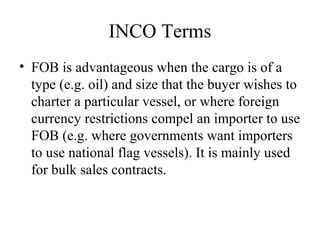 INCO Terms
• FOB is advantageous when the cargo is of a
type (e.g. oil) and size that the buyer wishes to
charter a particular vessel, or where foreign
currency restrictions compel an importer to use
FOB (e.g. where governments want importers
to use national flag vessels). It is mainly used
for bulk sales contracts.
 