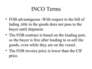 INCO Terms
• FOB advantageous :With respect to the bill of
lading ,title in the goods does not pass to the
buyer until shipment.
• The FOB contract is based on the loading port,
so the buyer is free after loading to re-sell the
goods, even while they are on the vessel.
• The FOB invoice price is lower than the CIF
price.
 