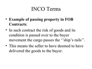 INCO Terms
• Example of passing property in FOB
Contracts:
• In such contract the risk of goods and its
condition is passed over to the buyer
movement the cargo passes the ‘’ship’s rails’’.
• This means the seller to have deemed to have
delivered the goods to the buyer.
 
