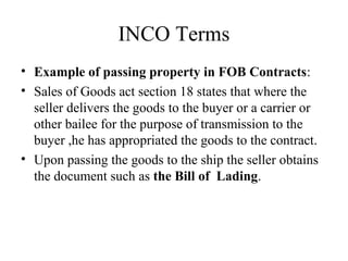 INCO Terms
• Example of passing property in FOB Contracts:
• Sales of Goods act section 18 states that where the
seller delivers the goods to the buyer or a carrier or
other bailee for the purpose of transmission to the
buyer ,he has appropriated the goods to the contract.
• Upon passing the goods to the ship the seller obtains
the document such as the Bill of Lading.
 