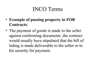 INCO Terms
• Example of passing property in FOB
Contracts:
• The payment of goods is made to the seller
against conforming documents ,the contract
would usually have stipulated that the bill of
lading is made deliverable to the seller or to
his security for payment.
 