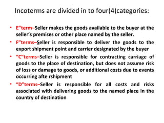 Incoterms are divided in to four(4)categories:
• E”term–Seller makes the goods available to the buyer at the
seller’s premises or other place named by the seller.
• F”terms–Seller is responsible to deliver the goods to the
export shipment point and carrier designated by the buyer
• “C”terms–Seller is responsible for contracting carriage of
goods to the place of destination, but does not assume risk
of loss or damage to goods, or additional costs due to events
occurring afte rshipment
• “D”terms–Seller is responsible for all costs and risks
associated with delivering goods to the named place in the
country of destination
 