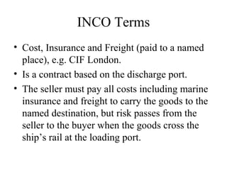 INCO Terms
• Cost, Insurance and Freight (paid to a named
place), e.g. CIF London.
• Is a contract based on the discharge port.
• The seller must pay all costs including marine
insurance and freight to carry the goods to the
named destination, but risk passes from the
seller to the buyer when the goods cross the
ship’s rail at the loading port.
 