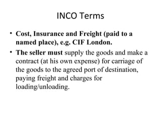 INCO Terms
• Cost, Insurance and Freight (paid to a
named place), e.g. CIF London.
• The seller must supply the goods and make a
contract (at his own expense) for carriage of
the goods to the agreed port of destination,
paying freight and charges for
loading/unloading.
 