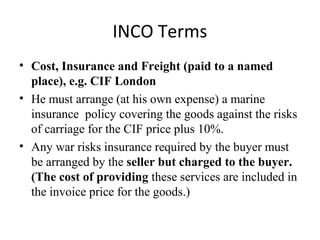 INCO Terms
• Cost, Insurance and Freight (paid to a named
place), e.g. CIF London
• He must arrange (at his own expense) a marine
insurance policy covering the goods against the risks
of carriage for the CIF price plus 10%.
• Any war risks insurance required by the buyer must
be arranged by the seller but charged to the buyer.
(The cost of providing these services are included in
the invoice price for the goods.)
 