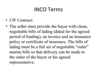 INCO Terms
• CIF Contract:
• The seller must provide the buyer with clean,
negotiable bills of lading (dated for the agreed
period of loading), an invoice and an insurance
policy or certificate of insurance. The bills of
lading must be a full set of negotiable “order”
marine bills so that delivery can be made to
the order of the buyer or his agreed
representative.
 