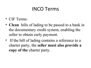 INCO Terms
• CIF Terms:
• Clean bills of lading to be passed to a bank in
the documentary credit system, enabling the
seller to obtain early payment.
• If the bill of lading contains a reference to a
charter party, the seller must also provide a
copy of the charter party.
 