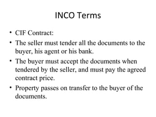 INCO Terms
• CIF Contract:
• The seller must tender all the documents to the
buyer, his agent or his bank.
• The buyer must accept the documents when
tendered by the seller, and must pay the agreed
contract price.
• Property passes on transfer to the buyer of the
documents.
 