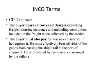 INCO Terms
• CIF Contract:
• The buyer bears all costs and charges excluding
freight, marine insurance and unloading costs unless
included in the freight when collected by the carrier.
• The buyer must also pay for war risks insurance if
he requires it. He must effectively bear all risks of the
goods from passing the ship’s rail at the port of
shipment. He is protected by the insurance arranged
by the seller.)
 