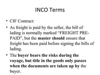 INCO Terms
• CIF Contract:
• As freight is paid by the seller, the bill of
lading is normally marked “FREIGHT PRE-
PAID”, but the master should ensure that
freight has been paid before signing the bills of
lading.
• The buyer bears the risks during the
voyage, but title in the goods only passes
when the documents are taken up by the
buyer.
 