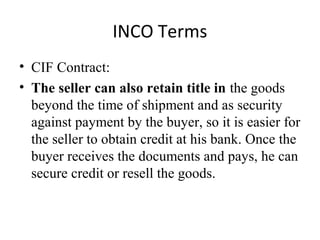INCO Terms
• CIF Contract:
• The seller can also retain title in the goods
beyond the time of shipment and as security
against payment by the buyer, so it is easier for
the seller to obtain credit at his bank. Once the
buyer receives the documents and pays, he can
secure credit or resell the goods.
 