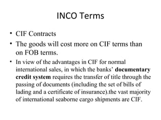 INCO Terms
• CIF Contracts
• The goods will cost more on CIF terms than
on FOB terms.
• In view of the advantages in CIF for normal
international sales, in which the banks’ documentary
credit system requires the transfer of title through the
passing of documents (including the set of bills of
lading and a certificate of insurance).the vast majority
of international seaborne cargo shipments are CIF.
 