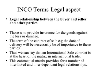 INCO Terms-Legal aspect
• Legal relationship between the buyer and seller
and other parties
• Those who provide insurance for the goods against
the loss or damage.
• The term of the contract of sale e.g the date of
delivery will be necessarily be of importance to these
parties.
• Thus we can say that an International Sale contract is
at the heart of the matrix in international trade.
• This contractual matrix provides for a number of
interlinked and inter dependant legal relationships.
 