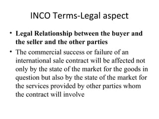 INCO Terms-Legal aspect
• Legal Relationship between the buyer and
the seller and the other parties
• The commercial success or failure of an
international sale contract will be affected not
only by the state of the market for the goods in
question but also by the state of the market for
the services provided by other parties whom
the contract will involve
 