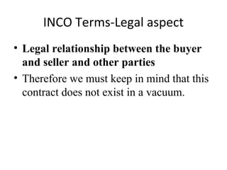 INCO Terms-Legal aspect
• Legal relationship between the buyer
and seller and other parties
• Therefore we must keep in mind that this
contract does not exist in a vacuum.
 