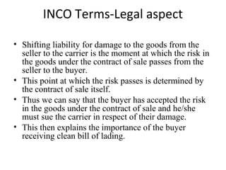 INCO Terms-Legal aspect
• Shifting liability for damage to the goods from the
seller to the carrier is the moment at which the risk in
the goods under the contract of sale passes from the
seller to the buyer.
• This point at which the risk passes is determined by
the contract of sale itself.
• Thus we can say that the buyer has accepted the risk
in the goods under the contract of sale and he/she
must sue the carrier in respect of their damage.
• This then explains the importance of the buyer
receiving clean bill of lading.
 