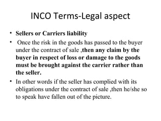 INCO Terms-Legal aspect
• Sellers or Carriers liability
• Once the risk in the goods has passed to the buyer
under the contract of sale ,then any claim by the
buyer in respect of loss or damage to the goods
must be brought against the carrier rather than
the seller.
• In other words if the seller has complied with its
obligations under the contract of sale ,then he/she so
to speak have fallen out of the picture.
 
