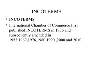 INCOTERMS
• INCOTERMS
• International Chamber of Commerce first
published INCOTERMS in 1936 and
subsequently amended in
1953,1967,1976,1980,1990 ,2000 and 2010
 