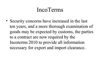 IncoTerms
• Security concerns have increased in the last
ten years, and a more thorough examination of
goods may be expected by customs, the parties
to a contract are now required by the
Incoterms 2010 to provide all information
necessary for export and import clearance.
 