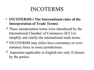 INCOTERMS
• INCOTERMS ( The International rules of the
Interpretation of Trade Terms)
These interpretation terms were introduced by the
International Chamber of Commerce (ICC) to
simplify and clarify the international trade terms.
INCOTERMS may infact have customary or even
statutory force in some jurisdictions.
 Important-applicable in English law only if chosen
by the parties.
 