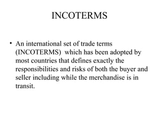 INCOTERMS
• An international set of trade terms
(INCOTERMS) which has been adopted by
most countries that defines exactly the
responsibilities and risks of both the buyer and
seller including while the merchandise is in
transit.
 