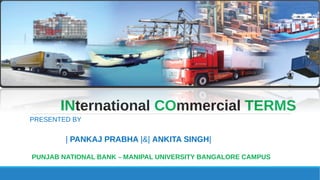 INternational COmmercial TERMS
PRESENTED BY
| PANKAJ PRABHA |&| ANKITA SINGH|
PUNJAB NATIONAL BANK – MANIPAL UNIVERSITY BANGALORE CAMPUS
 