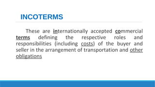 INCOTERMS 
These are internationally accepted commercial 
terms defining the respective roles and 
responsibilities (including costs) of the buyer and 
seller in the arrangement of transportation and other 
obligations 
 