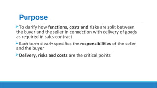 Purpose 
To clarify how functions, costs and risks are split between 
the buyer and the seller in connection with delivery of goods 
as required in sales contract 
Each term clearly specifies the responsibilities of the seller 
and the buyer 
Delivery, risks and costs are the critical points 
 