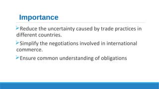 Importance 
Reduce the uncertainty caused by trade practices in 
different countries. 
Simplify the negotiations involved in international 
commerce. 
Ensure common understanding of obligations 
 