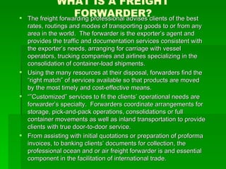WHAT IS A FREIGHT FORWARDER? The freight forwarding professional advises clients of the best rates, routings and modes of transporting goods to or from any area in the world.  The forwarder is the exporter’s agent and provides the traffic and documentation services consistent with the exporter’s needs, arranging for carriage with vessel operators, trucking companies and airlines specializing in the consolidation of container-load shipments. Using the many resources at their disposal, forwarders find the “right match” of services available so that products are moved by the most timely and cost-effective means. “” Customized” services to fit the clients’ operational needs are forwarder’s specialty.  Forwarders coordinate arrangements for storage, pick-and-pack operations, consolidations or full container movements as well as inland transportation to provide clients with true door-to-door service. From assisting with initial quotations or preparation of proforma invoices, to banking clients’ documents for collection, the professional ocean and or air freight forwarder is and essential component in the facilitation of international trade. 