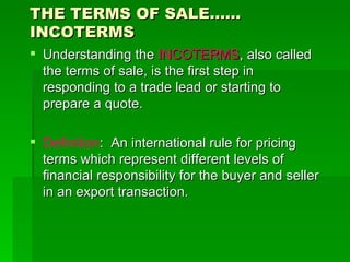 THE TERMS OF SALE…… INCOTERMS Understanding the  INCOTERMS , also called the terms of sale, is the first step in responding to a trade lead or starting to prepare a quote. Definition :  An international rule for pricing terms which represent different levels of financial responsibility for the buyer and seller in an export transaction. 